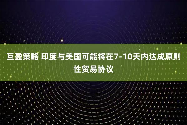 互盈策略 印度与美国可能将在7-10天内达成原则性贸易协议