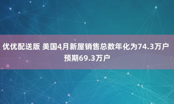 优优配送版 美国4月新屋销售总数年化为74.3万户 预期69.3万户