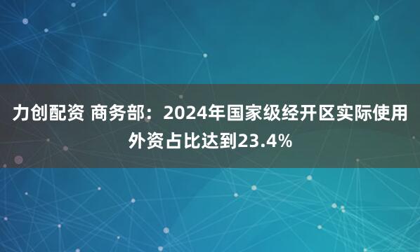 力创配资 商务部：2024年国家级经开区实际使用外资占比达到23.4%