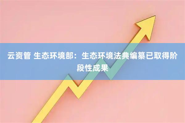 云资管 生态环境部：生态环境法典编纂已取得阶段性成果