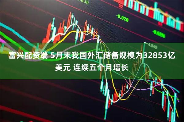 富兴配资端 5月末我国外汇储备规模为32853亿美元 连续五个月增长