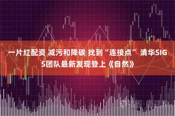 一片红配资 减污和降碳 找到“连接点” 清华SIGS团队最新发现登上《自然》