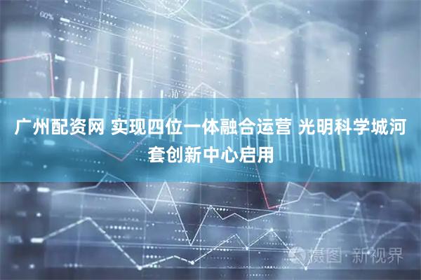 广州配资网 实现四位一体融合运营 光明科学城河套创新中心启用