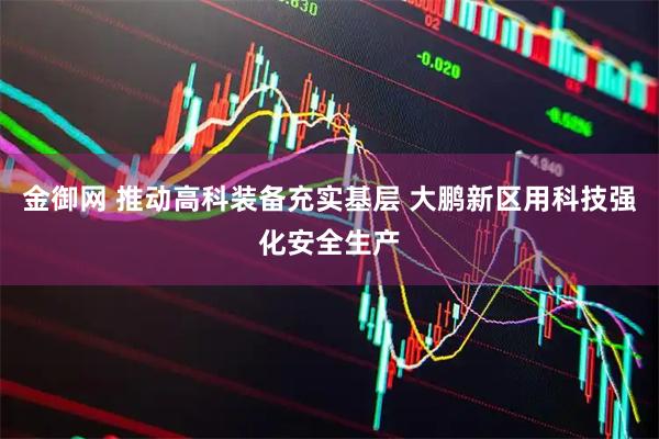金御网 推动高科装备充实基层 大鹏新区用科技强化安全生产