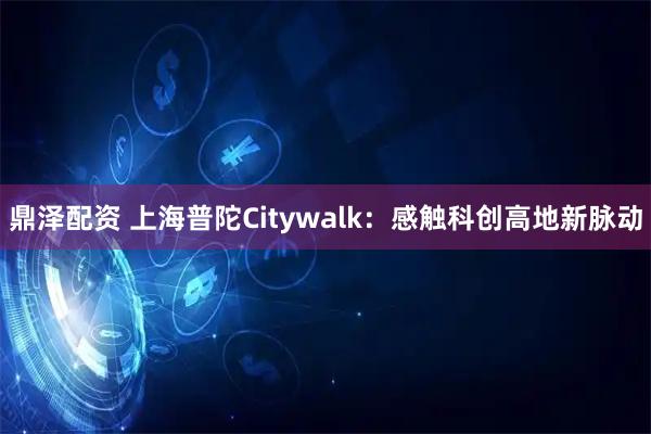 鼎泽配资 上海普陀Citywalk：感触科创高地新脉动