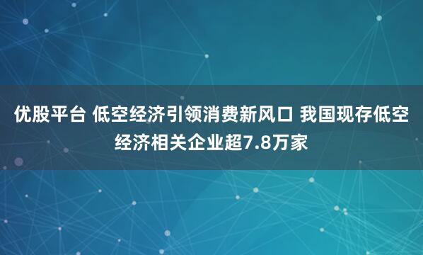 优股平台 低空经济引领消费新风口 我国现存低空经济相关企业超7.8万家