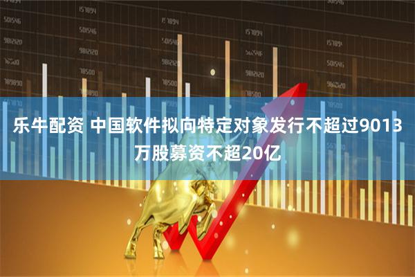 乐牛配资 中国软件拟向特定对象发行不超过9013万股募资不超20亿