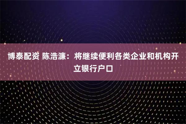 博泰配资 陈浩濂：将继续便利各类企业和机构开立银行户口
