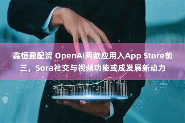 鑫恒盈配资 OpenAI两款应用入App Store前三，Sora社交与视频功能或成发展新动力