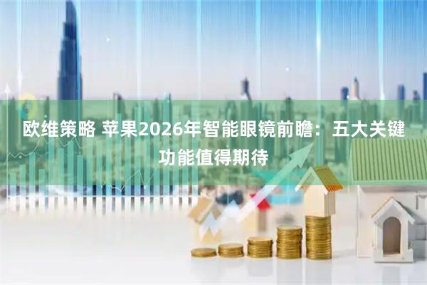 欧维策略 苹果2026年智能眼镜前瞻：五大关键功能值得期待