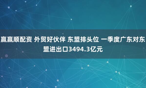 赢赢顺配资 外贸好伙伴 东盟排头位 一季度广东对东盟进出口3494.3亿元