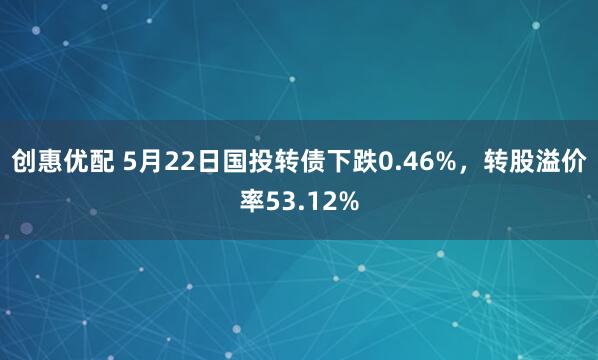 创惠优配 5月22日国投转债下跌0.46%，转股溢价率53.12%