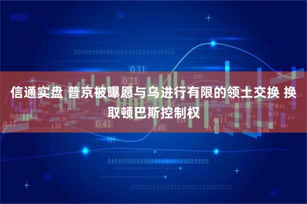 信通实盘 普京被曝愿与乌进行有限的领土交换 换取顿巴斯控制权