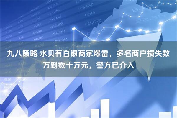 九八策略 水贝有白银商家爆雷，多名商户损失数万到数十万元，警方已介入