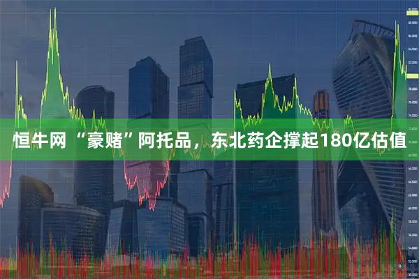 恒牛网 “豪赌”阿托品，东北药企撑起180亿估值