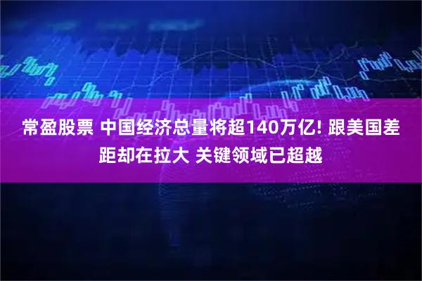 常盈股票 中国经济总量将超140万亿! 跟美国差距却在拉大 关键领域已超越