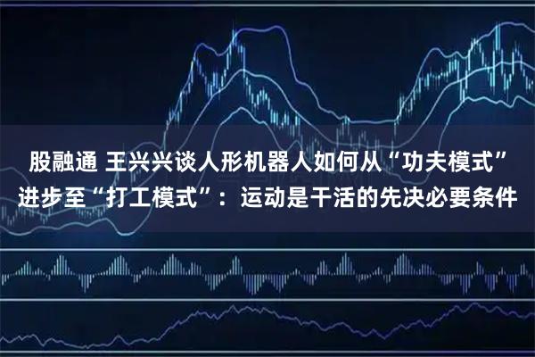 股融通 王兴兴谈人形机器人如何从“功夫模式”进步至“打工模式”：运动是干活的先决必要条件